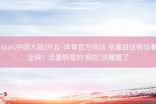 Kaiyun(中国大陆)开云·体育官方网站 张嘉益这碗饭看哭全网！流量明星的'假吃'该醒醒了