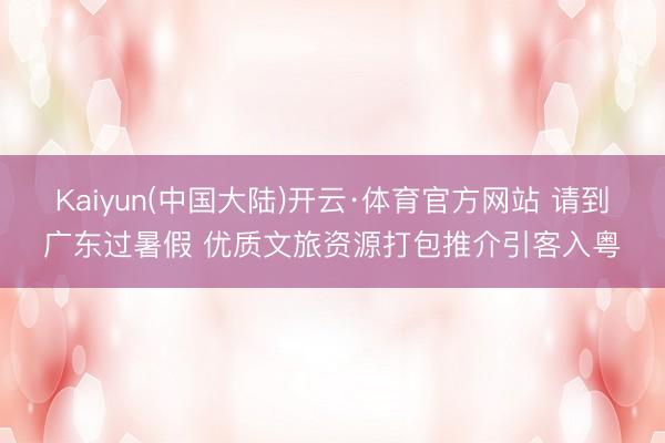 Kaiyun(中国大陆)开云·体育官方网站 请到广东过暑假 优质文旅资源打包推介引客入粤