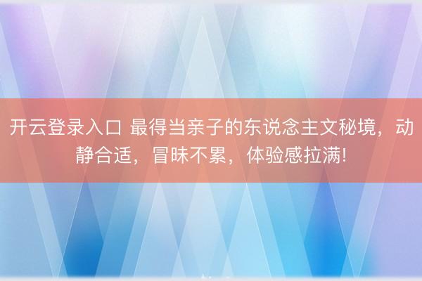 开云登录入口 最得当亲子的东说念主文秘境,动静合适,冒昧不累,体验感拉满!