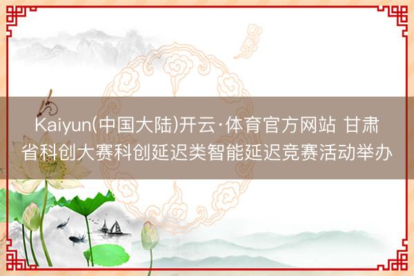 Kaiyun(中国大陆)开云·体育官方网站 甘肃省科创大赛科创延迟类智能延迟竞赛活动举办