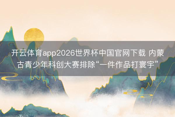 开云体育app2026世界杯中国官网下载 内蒙古青少年科创大赛排除“一件作品打寰宇”