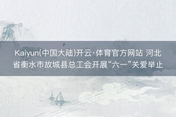 Kaiyun(中国大陆)开云·体育官方网站 河北省衡水市故城县总工会开展“六一”关爱举止
