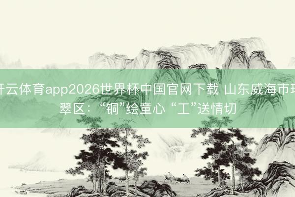 开云体育app2026世界杯中国官网下载 山东威海市环翠区：“铜”绘童心 “工”送情切