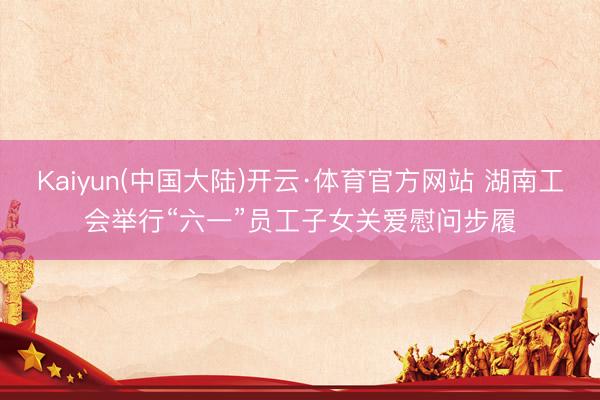 Kaiyun(中国大陆)开云·体育官方网站 湖南工会举行“六一”员工子女关爱慰问步履
