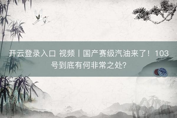 开云登录入口 视频丨国产赛级汽油来了！103号到底有何非常之处？