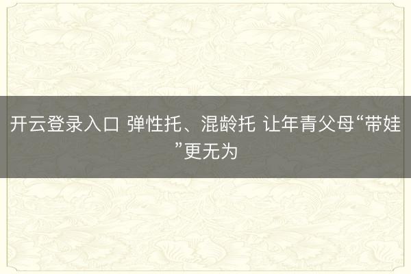 开云登录入口 弹性托、混龄托 让年青父母“带娃”更无为