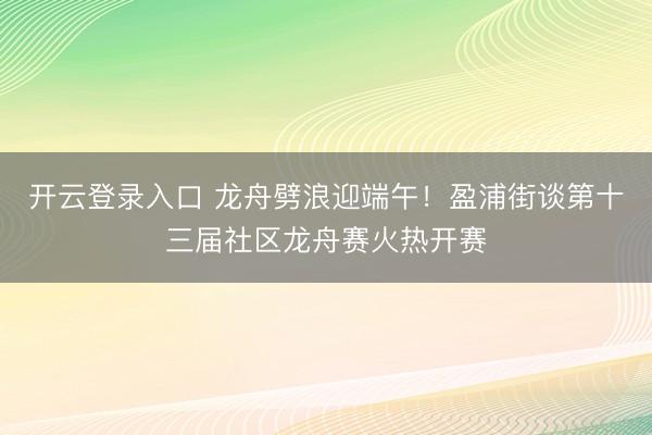 开云登录入口 龙舟劈浪迎端午！盈浦街谈第十三届社区龙舟赛火热开赛