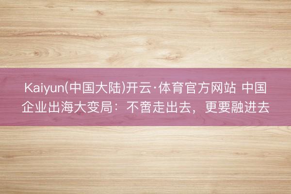 Kaiyun(中国大陆)开云·体育官方网站 中国企业出海大变局:不啻走出去,更要融进去