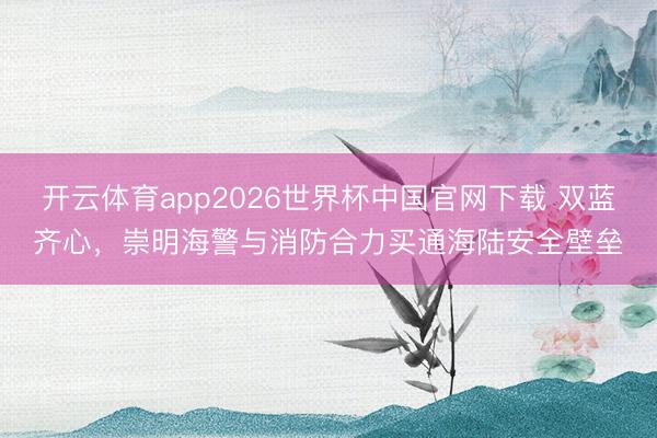开云体育app2026世界杯中国官网下载 双蓝齐心，崇明海警与消防合力买通海陆安全壁垒