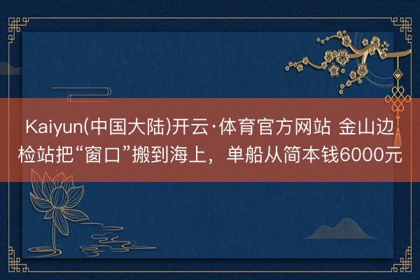 Kaiyun(中国大陆)开云·体育官方网站 金山边检站把“窗口”搬到海上，单船从简本钱6000元