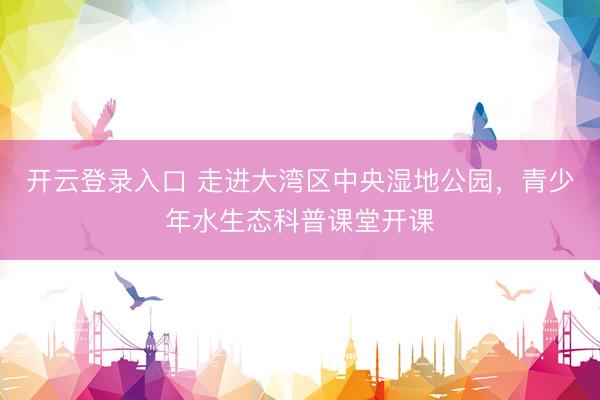 开云登录入口 走进大湾区中央湿地公园，青少年水生态科普课堂开课