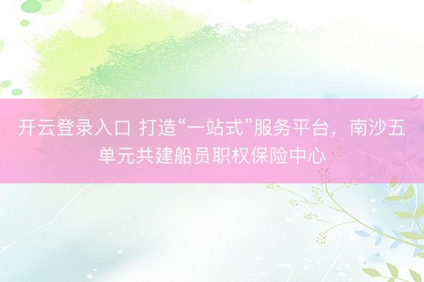 开云登录入口 打造“一站式”服务平台，南沙五单元共建船员职权保险中心