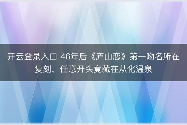开云登录入口 46年后《庐山恋》第一吻名所在复刻，任意开头竟藏在从化温泉