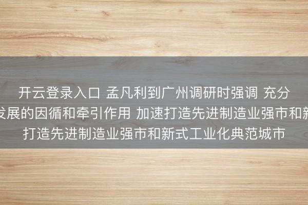 开云登录入口 孟凡利到广州调研时强调 充分领路工业对高质料发展的因循和牵引作用 加速打造先进制造业强市和新式工业化典范城市