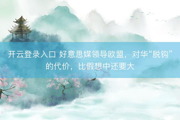 开云登录入口 好意思媒领导欧盟，对华“脱钩”的代价，比假想中还要大