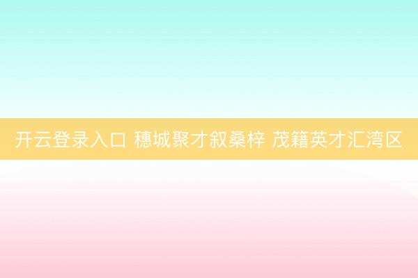 开云登录入口 穗城聚才叙桑梓 茂籍英才汇湾区