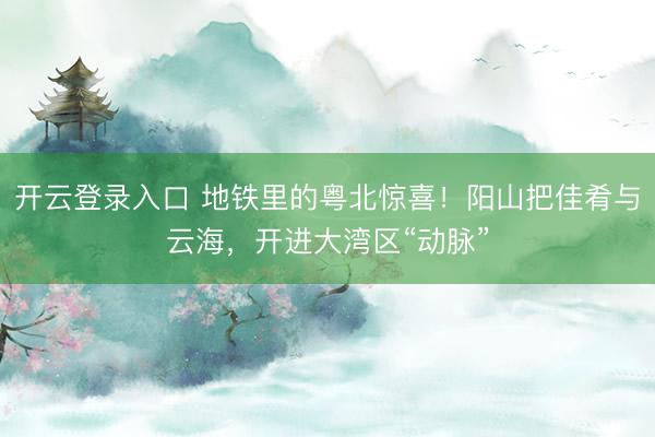 开云登录入口 地铁里的粤北惊喜！阳山把佳肴与云海，开进大湾区“动脉”