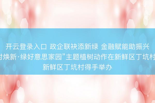 开云登录入口 政企联袂添新绿 金融赋能助振兴——“万村焕新·绿好意思家园”主题植树动作在新鲜区丁坑村得手举办