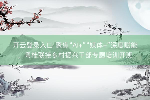 开云登录入口 聚焦“AI+”“媒体+”深度赋能，粤桂联接乡村振兴干部专题培训开班