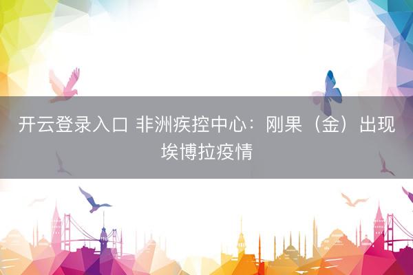 开云登录入口 非洲疾控中心:刚果(金)出现埃博拉疫情