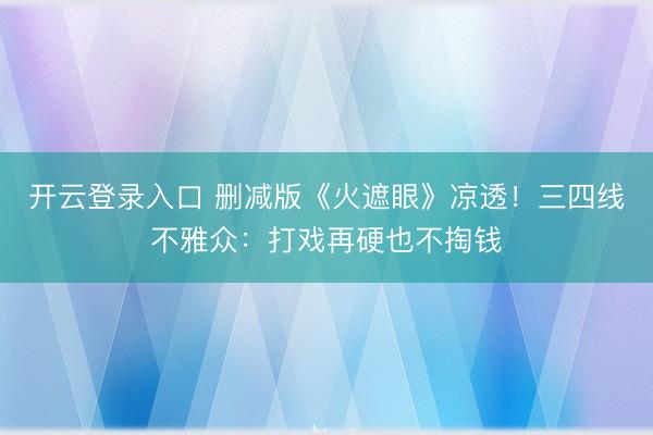 开云登录入口 删减版《火遮眼》凉透！三四线不雅众：打戏再硬也不掏钱