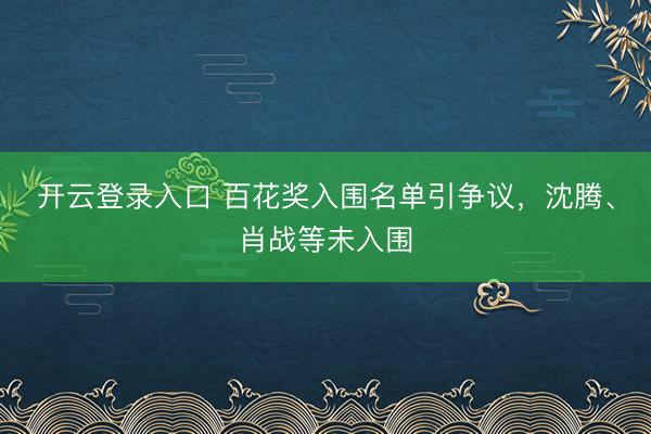 开云登录入口 百花奖入围名单引争议，沈腾、肖战等未入围