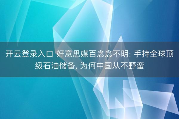 开云登录入口 好意思媒百念念不明: 手持全球顶级石油储备， 为何中国从不野蛮