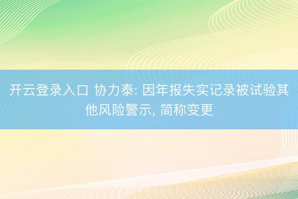 开云登录入口 协力泰: 因年报失实记录被试验其他风险警示， 简称变更
