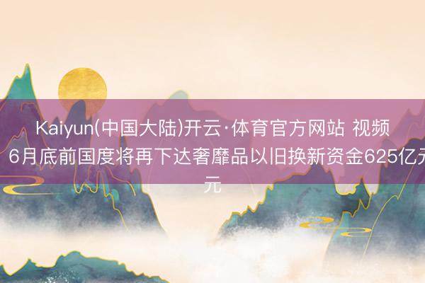 Kaiyun(中国大陆)开云·体育官方网站 视频丨6月底前国度将再下达奢靡品以旧换新资金625亿元