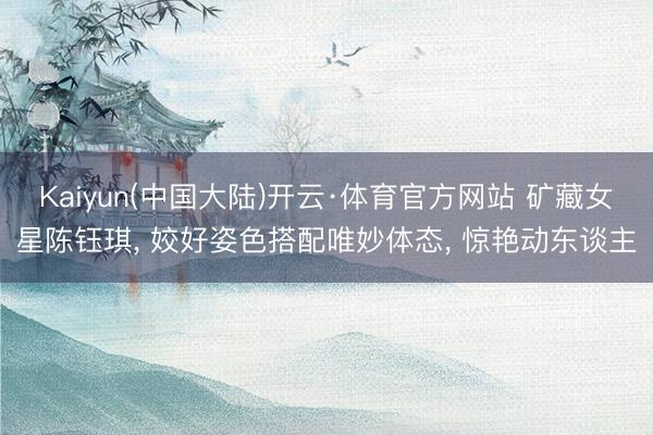 Kaiyun(中国大陆)开云·体育官方网站 矿藏女星陈钰琪， 姣好姿色搭配唯妙体态，<a href=